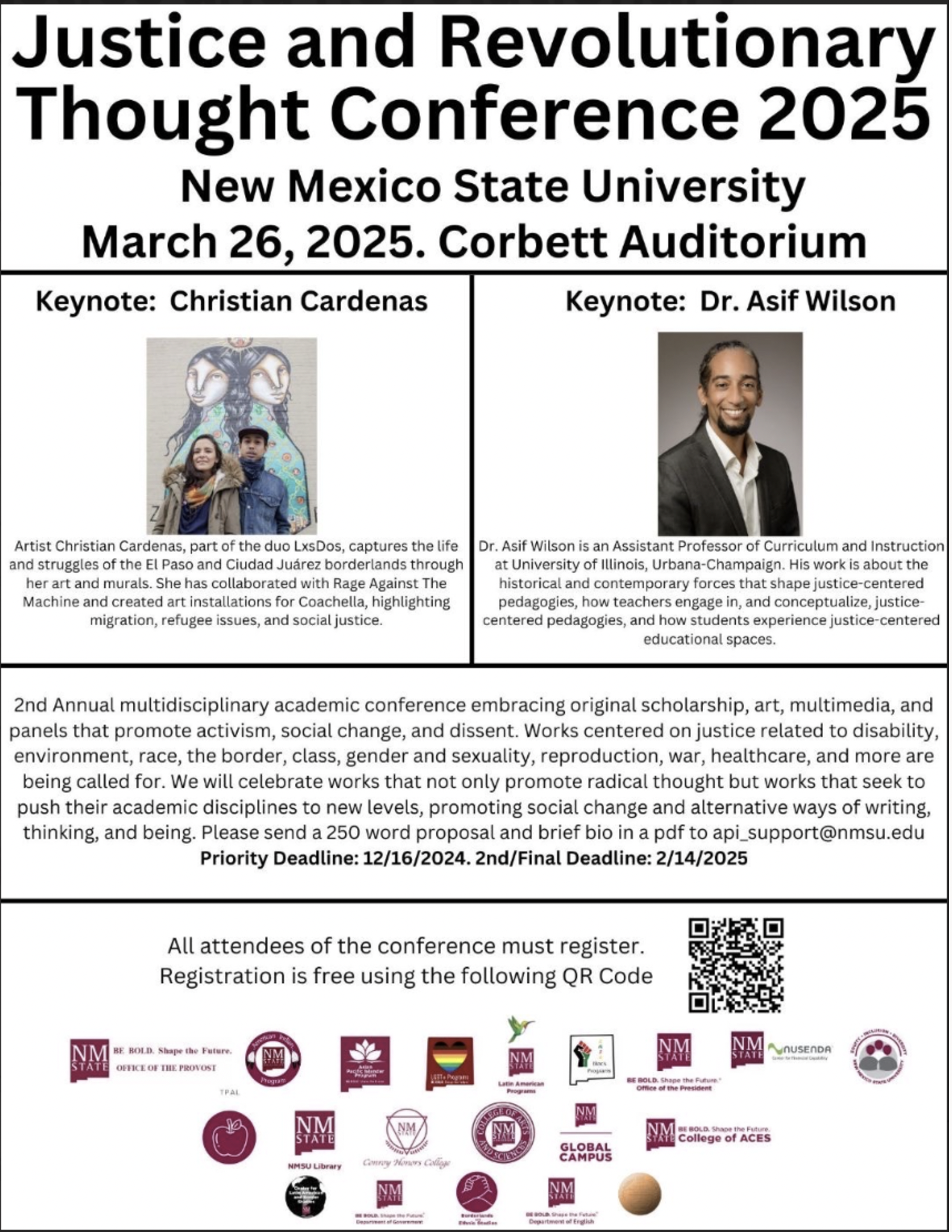 Promotional poster for the Justice and Revolutionary Thought Conference 2025 at New Mexico State University.  Transcribed Text:  Justice and Revolutionary Thought Conference 2025 New Mexico State University March 26, 2025. Corbett Auditorium  Keynote: Christian Cardenas Artist Christian Cardenas, part of the duo LxsDos, captures the life and struggles of the El Paso and Ciudad Juárez borderlands through her art and murals. She has collaborated with Rage Against The Machine and created art installations for Coachella, highlighting migration, refugee issues, and social justice.  Keynote: Dr. Asif Wilson Dr. Asif Wilson is an Assistant Professor of Curriculum and Instruction at University of Illinois, Urbana-Champaign. His work is about the historical and contemporary forces that shape justice-centered pedagogies, how teachers engage in, and conceptualize, justice-centered pedagogies, and how students experience justice-centered educational spaces.  2nd Annual multidisciplinary academic conference embracing original scholarship, art, multimedia, and panels that promote activism, social change, and dissent. Works centered on justice related to disability, environment, race, the border, class, gender and sexuality, reproduction, war, healthcare, and more are being called for. We will celebrate works that not only promote radical thought but works that seek to push their academic disciplines to new levels, promoting social change and alternative ways of writing, thinking, and being. Please send a 250 word proposal and brief bio in a pdf to api_support@nmsu.edu Priority Deadline: 12/16/2024. 2nd/Final Deadline: 2/14/2025  All attendees of the conference must register. Registration is free using the following QR Code.